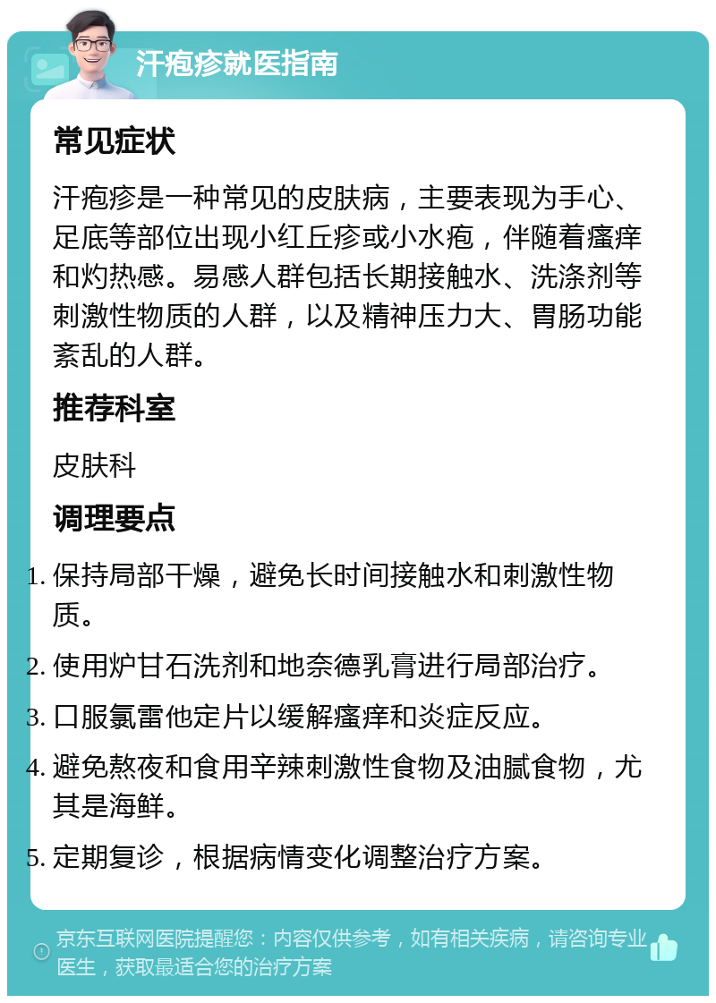 汗疱疹就医指南 常见症状 汗疱疹是一种常见的皮肤病，主要表现为手心、足底等部位出现小红丘疹或小水疱，伴随着瘙痒和灼热感。易感人群包括长期接触水、洗涤剂等刺激性物质的人群，以及精神压力大、胃肠功能紊乱的人群。 推荐科室 皮肤科 调理要点 保持局部干燥，避免长时间接触水和刺激性物质。 使用炉甘石洗剂和地奈德乳膏进行局部治疗。 口服氯雷他定片以缓解瘙痒和炎症反应。 避免熬夜和食用辛辣刺激性食物及油腻食物，尤其是海鲜。 定期复诊，根据病情变化调整治疗方案。