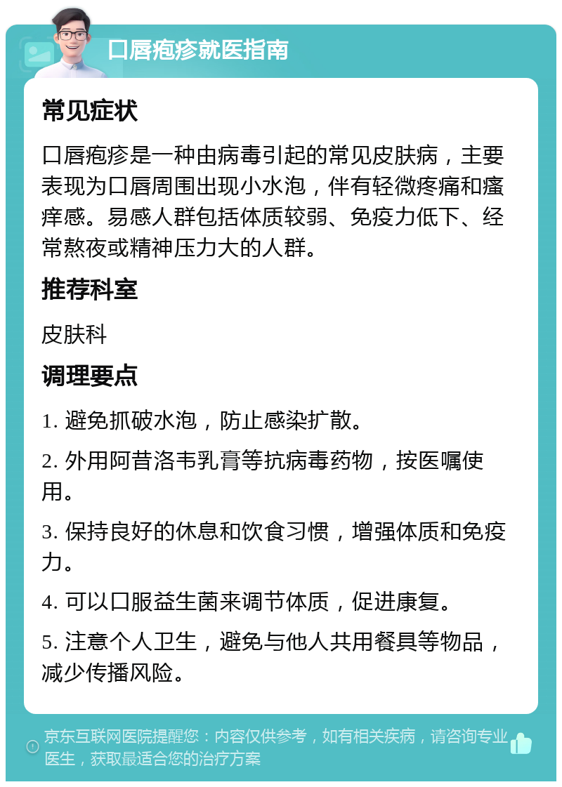 口唇疱疹就医指南 常见症状 口唇疱疹是一种由病毒引起的常见皮肤病，主要表现为口唇周围出现小水泡，伴有轻微疼痛和瘙痒感。易感人群包括体质较弱、免疫力低下、经常熬夜或精神压力大的人群。 推荐科室 皮肤科 调理要点 1. 避免抓破水泡，防止感染扩散。 2. 外用阿昔洛韦乳膏等抗病毒药物，按医嘱使用。 3. 保持良好的休息和饮食习惯，增强体质和免疫力。 4. 可以口服益生菌来调节体质，促进康复。 5. 注意个人卫生，避免与他人共用餐具等物品，减少传播风险。