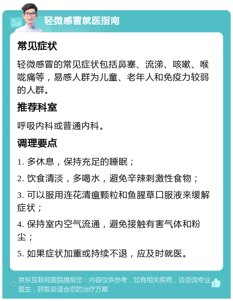 轻微感冒就医指南 常见症状 轻微感冒的常见症状包括鼻塞、流涕、咳嗽、喉咙痛等，易感人群为儿童、老年人和免疫力较弱的人群。 推荐科室 呼吸内科或普通内科。 调理要点 1. 多休息，保持充足的睡眠； 2. 饮食清淡，多喝水，避免辛辣刺激性食物； 3. 可以服用连花清瘟颗粒和鱼腥草口服液来缓解症状； 4. 保持室内空气流通，避免接触有害气体和粉尘； 5. 如果症状加重或持续不退，应及时就医。