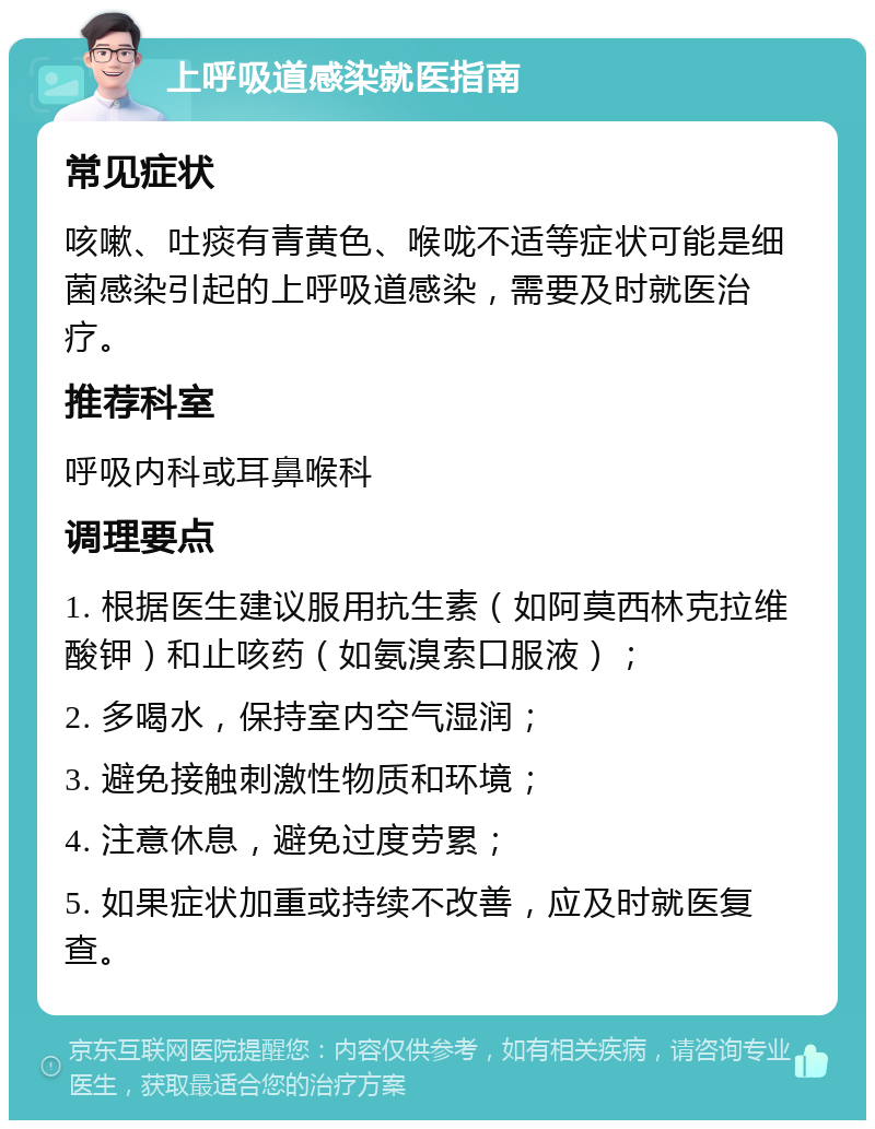 上呼吸道感染就医指南 常见症状 咳嗽、吐痰有青黄色、喉咙不适等症状可能是细菌感染引起的上呼吸道感染，需要及时就医治疗。 推荐科室 呼吸内科或耳鼻喉科 调理要点 1. 根据医生建议服用抗生素（如阿莫西林克拉维酸钾）和止咳药（如氨溴索口服液）； 2. 多喝水，保持室内空气湿润； 3. 避免接触刺激性物质和环境； 4. 注意休息，避免过度劳累； 5. 如果症状加重或持续不改善，应及时就医复查。