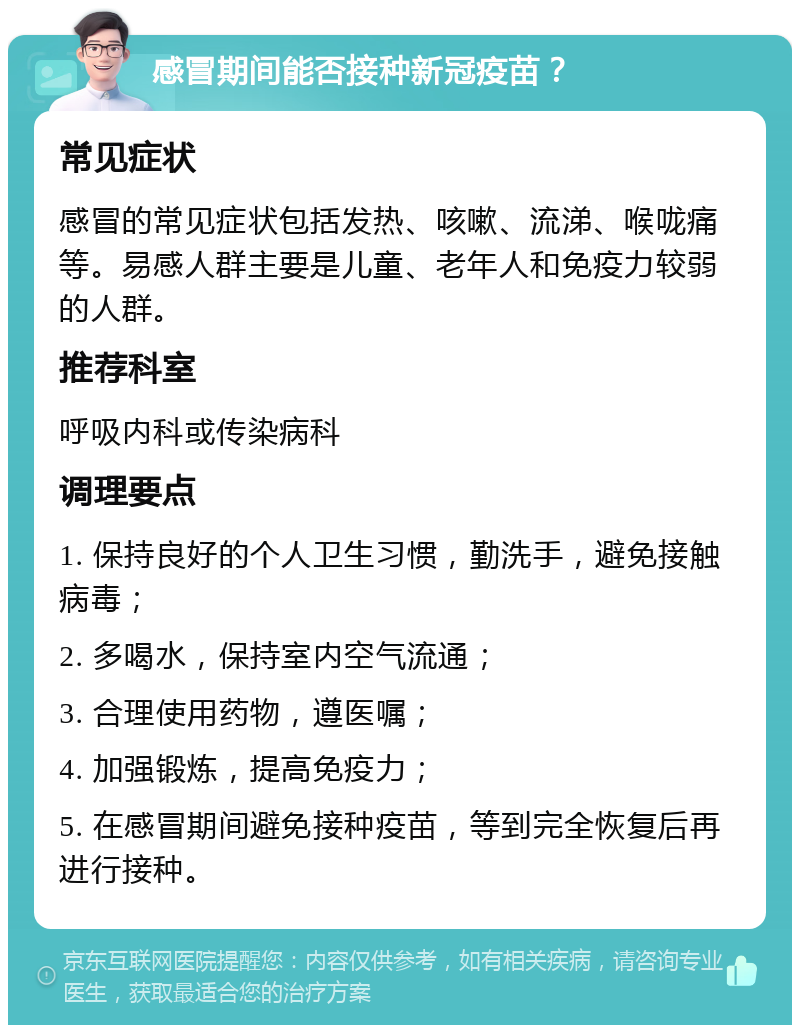 感冒期间能否接种新冠疫苗？ 常见症状 感冒的常见症状包括发热、咳嗽、流涕、喉咙痛等。易感人群主要是儿童、老年人和免疫力较弱的人群。 推荐科室 呼吸内科或传染病科 调理要点 1. 保持良好的个人卫生习惯，勤洗手，避免接触病毒； 2. 多喝水，保持室内空气流通； 3. 合理使用药物，遵医嘱； 4. 加强锻炼，提高免疫力； 5. 在感冒期间避免接种疫苗，等到完全恢复后再进行接种。