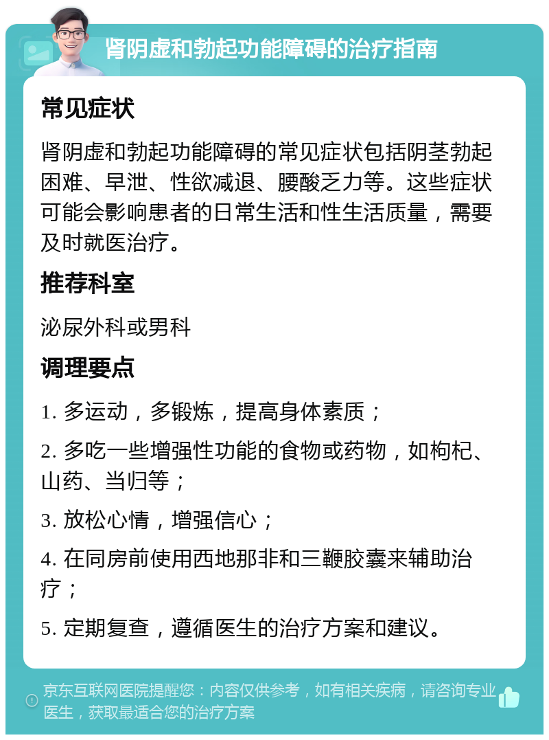 肾阴虚和勃起功能障碍的治疗指南 常见症状 肾阴虚和勃起功能障碍的常见症状包括阴茎勃起困难、早泄、性欲减退、腰酸乏力等。这些症状可能会影响患者的日常生活和性生活质量，需要及时就医治疗。 推荐科室 泌尿外科或男科 调理要点 1. 多运动，多锻炼，提高身体素质； 2. 多吃一些增强性功能的食物或药物，如枸杞、山药、当归等； 3. 放松心情，增强信心； 4. 在同房前使用西地那非和三鞭胶囊来辅助治疗； 5. 定期复查，遵循医生的治疗方案和建议。