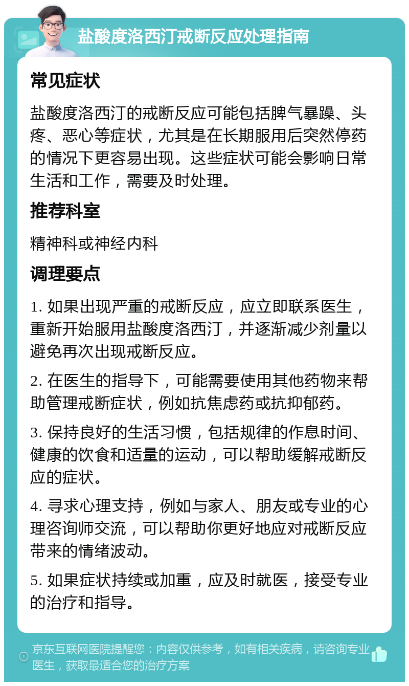 盐酸度洛西汀戒断反应处理指南 常见症状 盐酸度洛西汀的戒断反应可能包括脾气暴躁、头疼、恶心等症状，尤其是在长期服用后突然停药的情况下更容易出现。这些症状可能会影响日常生活和工作，需要及时处理。 推荐科室 精神科或神经内科 调理要点 1. 如果出现严重的戒断反应，应立即联系医生，重新开始服用盐酸度洛西汀，并逐渐减少剂量以避免再次出现戒断反应。 2. 在医生的指导下，可能需要使用其他药物来帮助管理戒断症状，例如抗焦虑药或抗抑郁药。 3. 保持良好的生活习惯，包括规律的作息时间、健康的饮食和适量的运动，可以帮助缓解戒断反应的症状。 4. 寻求心理支持，例如与家人、朋友或专业的心理咨询师交流，可以帮助你更好地应对戒断反应带来的情绪波动。 5. 如果症状持续或加重，应及时就医，接受专业的治疗和指导。