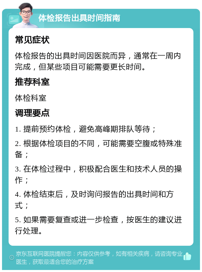 体检报告出具时间指南 常见症状 体检报告的出具时间因医院而异，通常在一周内完成，但某些项目可能需要更长时间。 推荐科室 体检科室 调理要点 1. 提前预约体检，避免高峰期排队等待； 2. 根据体检项目的不同，可能需要空腹或特殊准备； 3. 在体检过程中，积极配合医生和技术人员的操作； 4. 体检结束后，及时询问报告的出具时间和方式； 5. 如果需要复查或进一步检查，按医生的建议进行处理。