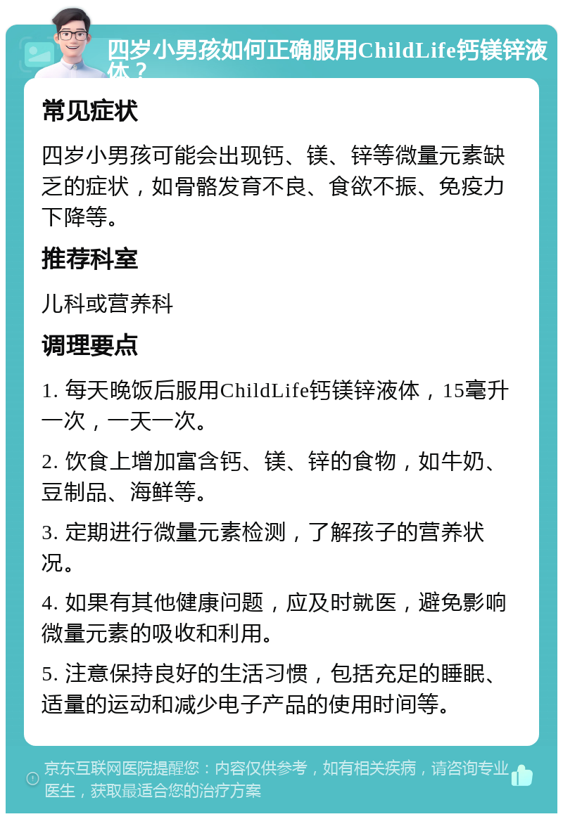 四岁小男孩如何正确服用ChildLife钙镁锌液体？ 常见症状 四岁小男孩可能会出现钙、镁、锌等微量元素缺乏的症状，如骨骼发育不良、食欲不振、免疫力下降等。 推荐科室 儿科或营养科 调理要点 1. 每天晚饭后服用ChildLife钙镁锌液体，15毫升一次，一天一次。 2. 饮食上增加富含钙、镁、锌的食物，如牛奶、豆制品、海鲜等。 3. 定期进行微量元素检测，了解孩子的营养状况。 4. 如果有其他健康问题，应及时就医，避免影响微量元素的吸收和利用。 5. 注意保持良好的生活习惯，包括充足的睡眠、适量的运动和减少电子产品的使用时间等。