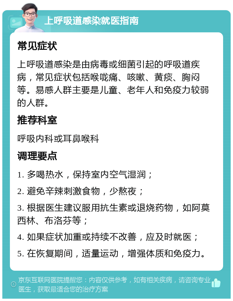 上呼吸道感染就医指南 常见症状 上呼吸道感染是由病毒或细菌引起的呼吸道疾病，常见症状包括喉咙痛、咳嗽、黄痰、胸闷等。易感人群主要是儿童、老年人和免疫力较弱的人群。 推荐科室 呼吸内科或耳鼻喉科 调理要点 1. 多喝热水，保持室内空气湿润； 2. 避免辛辣刺激食物，少熬夜； 3. 根据医生建议服用抗生素或退烧药物，如阿莫西林、布洛芬等； 4. 如果症状加重或持续不改善，应及时就医； 5. 在恢复期间，适量运动，增强体质和免疫力。