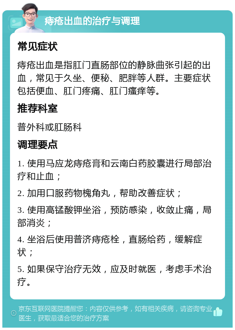 痔疮出血的治疗与调理 常见症状 痔疮出血是指肛门直肠部位的静脉曲张引起的出血，常见于久坐、便秘、肥胖等人群。主要症状包括便血、肛门疼痛、肛门瘙痒等。 推荐科室 普外科或肛肠科 调理要点 1. 使用马应龙痔疮膏和云南白药胶囊进行局部治疗和止血； 2. 加用口服药物槐角丸，帮助改善症状； 3. 使用高锰酸钾坐浴，预防感染，收敛止痛，局部消炎； 4. 坐浴后使用普济痔疮栓，直肠给药，缓解症状； 5. 如果保守治疗无效，应及时就医，考虑手术治疗。