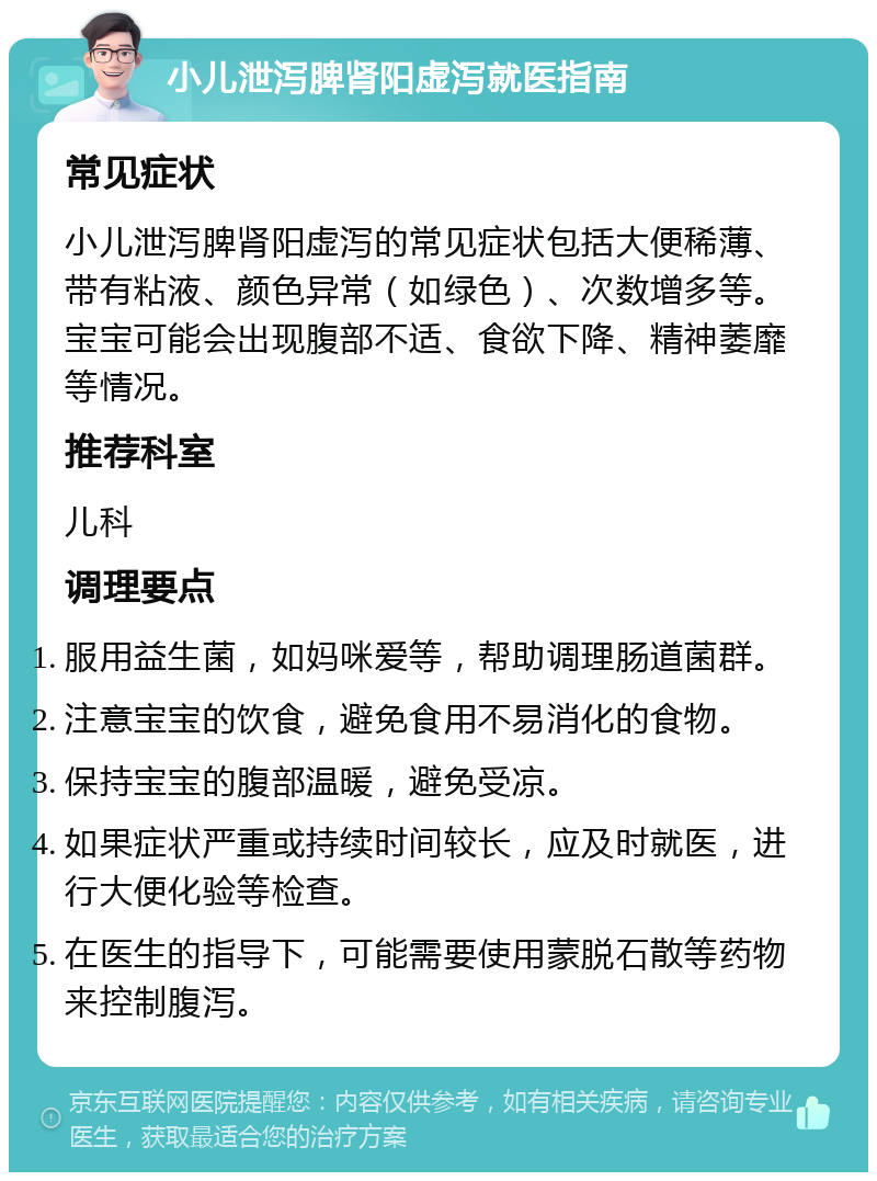 小儿泄泻脾肾阳虚泻就医指南 常见症状 小儿泄泻脾肾阳虚泻的常见症状包括大便稀薄、带有粘液、颜色异常（如绿色）、次数增多等。宝宝可能会出现腹部不适、食欲下降、精神萎靡等情况。 推荐科室 儿科 调理要点 服用益生菌，如妈咪爱等，帮助调理肠道菌群。 注意宝宝的饮食，避免食用不易消化的食物。 保持宝宝的腹部温暖，避免受凉。 如果症状严重或持续时间较长，应及时就医，进行大便化验等检查。 在医生的指导下，可能需要使用蒙脱石散等药物来控制腹泻。