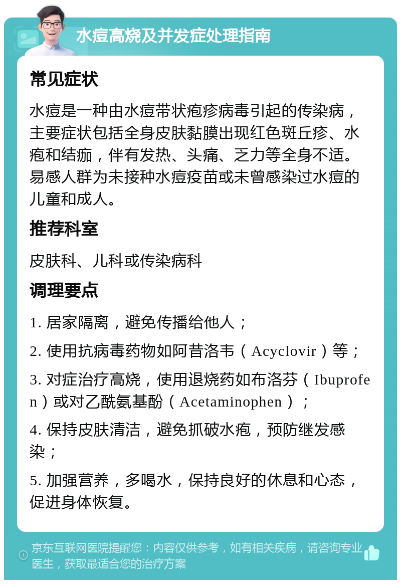 水痘高烧及并发症处理指南 常见症状 水痘是一种由水痘带状疱疹病毒引起的传染病，主要症状包括全身皮肤黏膜出现红色斑丘疹、水疱和结痂，伴有发热、头痛、乏力等全身不适。易感人群为未接种水痘疫苗或未曾感染过水痘的儿童和成人。 推荐科室 皮肤科、儿科或传染病科 调理要点 1. 居家隔离，避免传播给他人； 2. 使用抗病毒药物如阿昔洛韦（Acyclovir）等； 3. 对症治疗高烧，使用退烧药如布洛芬（Ibuprofen）或对乙酰氨基酚（Acetaminophen）； 4. 保持皮肤清洁，避免抓破水疱，预防继发感染； 5. 加强营养，多喝水，保持良好的休息和心态，促进身体恢复。