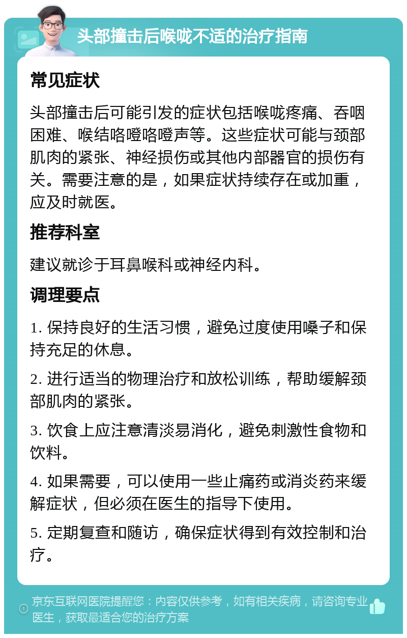 头部撞击后喉咙不适的治疗指南 常见症状 头部撞击后可能引发的症状包括喉咙疼痛、吞咽困难、喉结咯噔咯噔声等。这些症状可能与颈部肌肉的紧张、神经损伤或其他内部器官的损伤有关。需要注意的是，如果症状持续存在或加重，应及时就医。 推荐科室 建议就诊于耳鼻喉科或神经内科。 调理要点 1. 保持良好的生活习惯，避免过度使用嗓子和保持充足的休息。 2. 进行适当的物理治疗和放松训练，帮助缓解颈部肌肉的紧张。 3. 饮食上应注意清淡易消化，避免刺激性食物和饮料。 4. 如果需要，可以使用一些止痛药或消炎药来缓解症状，但必须在医生的指导下使用。 5. 定期复查和随访，确保症状得到有效控制和治疗。