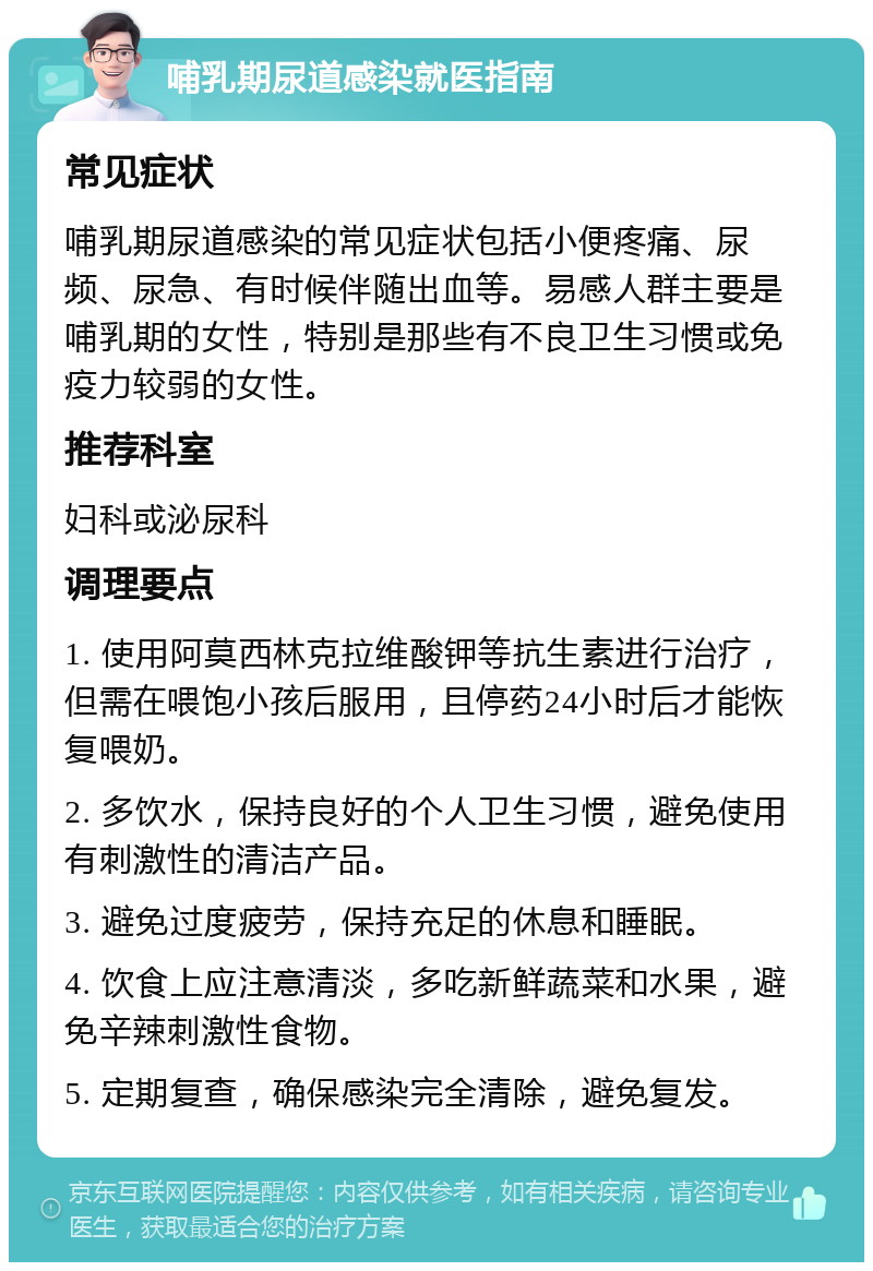 哺乳期尿道感染就医指南 常见症状 哺乳期尿道感染的常见症状包括小便疼痛、尿频、尿急、有时候伴随出血等。易感人群主要是哺乳期的女性，特别是那些有不良卫生习惯或免疫力较弱的女性。 推荐科室 妇科或泌尿科 调理要点 1. 使用阿莫西林克拉维酸钾等抗生素进行治疗，但需在喂饱小孩后服用，且停药24小时后才能恢复喂奶。 2. 多饮水，保持良好的个人卫生习惯，避免使用有刺激性的清洁产品。 3. 避免过度疲劳，保持充足的休息和睡眠。 4. 饮食上应注意清淡，多吃新鲜蔬菜和水果，避免辛辣刺激性食物。 5. 定期复查，确保感染完全清除，避免复发。