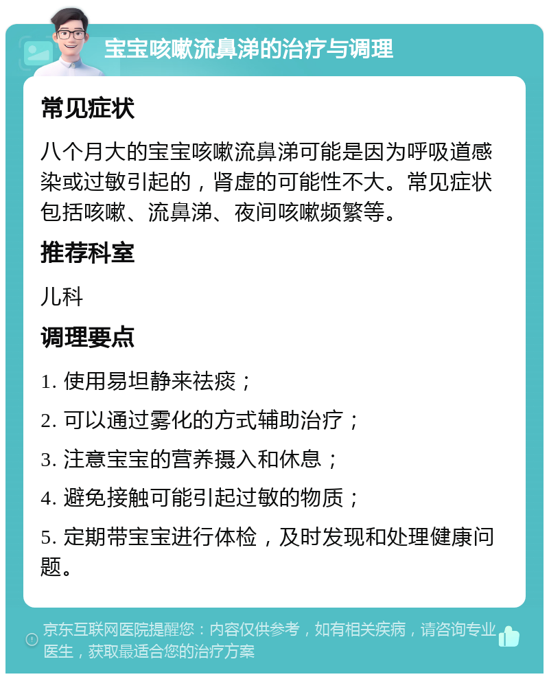 宝宝咳嗽流鼻涕的治疗与调理 常见症状 八个月大的宝宝咳嗽流鼻涕可能是因为呼吸道感染或过敏引起的，肾虚的可能性不大。常见症状包括咳嗽、流鼻涕、夜间咳嗽频繁等。 推荐科室 儿科 调理要点 1. 使用易坦静来祛痰； 2. 可以通过雾化的方式辅助治疗； 3. 注意宝宝的营养摄入和休息； 4. 避免接触可能引起过敏的物质； 5. 定期带宝宝进行体检，及时发现和处理健康问题。