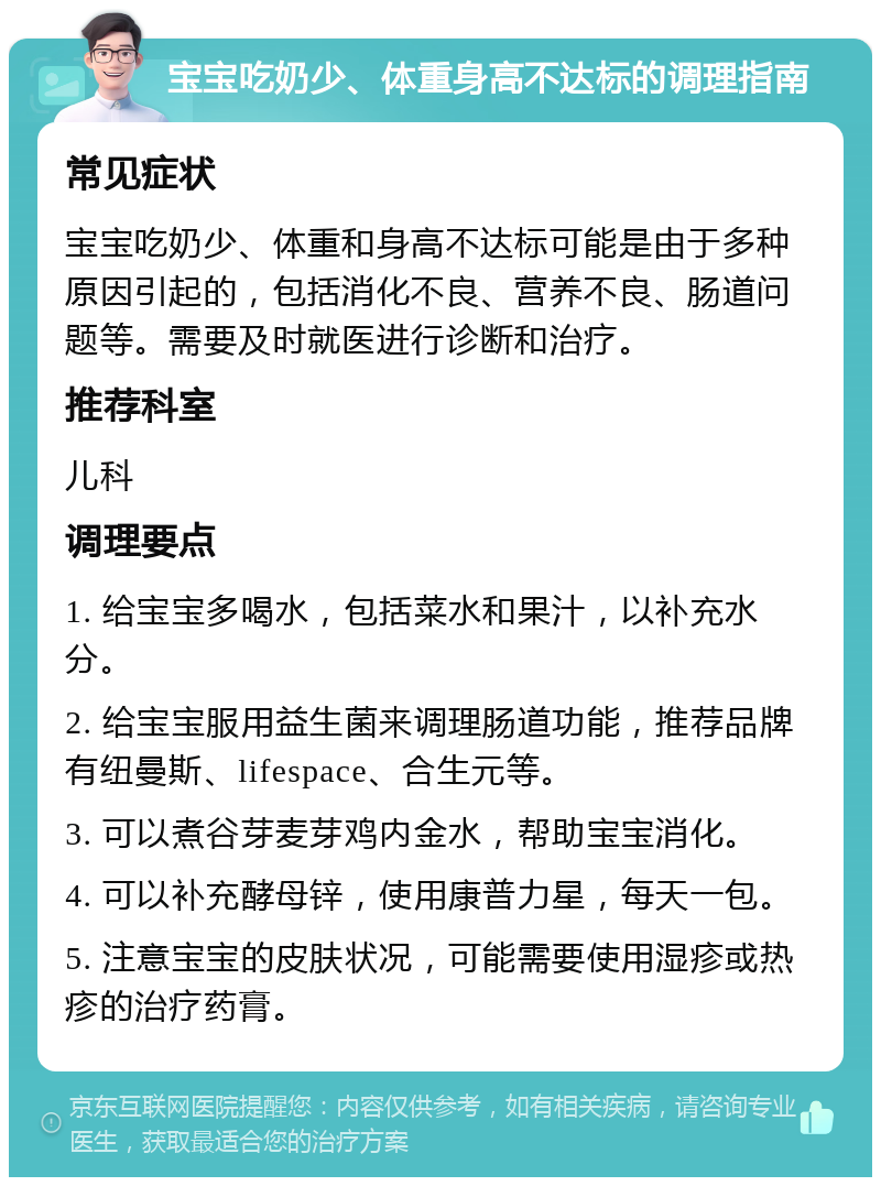 宝宝吃奶少、体重身高不达标的调理指南 常见症状 宝宝吃奶少、体重和身高不达标可能是由于多种原因引起的，包括消化不良、营养不良、肠道问题等。需要及时就医进行诊断和治疗。 推荐科室 儿科 调理要点 1. 给宝宝多喝水，包括菜水和果汁，以补充水分。 2. 给宝宝服用益生菌来调理肠道功能，推荐品牌有纽曼斯、lifespace、合生元等。 3. 可以煮谷芽麦芽鸡内金水，帮助宝宝消化。 4. 可以补充酵母锌，使用康普力星，每天一包。 5. 注意宝宝的皮肤状况，可能需要使用湿疹或热疹的治疗药膏。