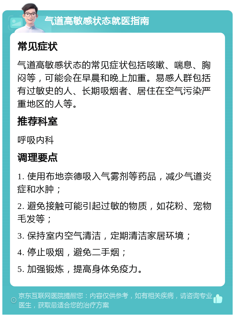 气道高敏感状态就医指南 常见症状 气道高敏感状态的常见症状包括咳嗽、喘息、胸闷等，可能会在早晨和晚上加重。易感人群包括有过敏史的人、长期吸烟者、居住在空气污染严重地区的人等。 推荐科室 呼吸内科 调理要点 1. 使用布地奈德吸入气雾剂等药品，减少气道炎症和水肿； 2. 避免接触可能引起过敏的物质，如花粉、宠物毛发等； 3. 保持室内空气清洁，定期清洁家居环境； 4. 停止吸烟，避免二手烟； 5. 加强锻炼，提高身体免疫力。