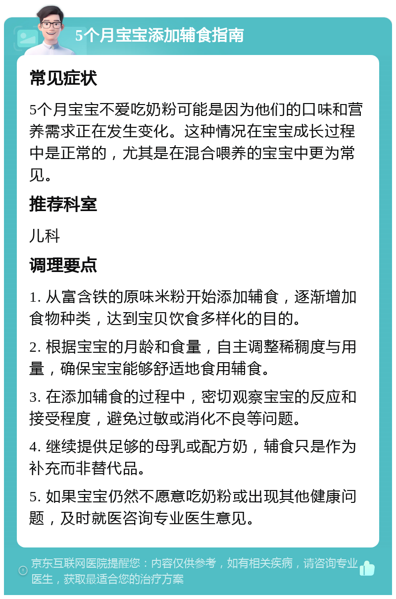 5个月宝宝添加辅食指南 常见症状 5个月宝宝不爱吃奶粉可能是因为他们的口味和营养需求正在发生变化。这种情况在宝宝成长过程中是正常的，尤其是在混合喂养的宝宝中更为常见。 推荐科室 儿科 调理要点 1. 从富含铁的原味米粉开始添加辅食，逐渐增加食物种类，达到宝贝饮食多样化的目的。 2. 根据宝宝的月龄和食量，自主调整稀稠度与用量，确保宝宝能够舒适地食用辅食。 3. 在添加辅食的过程中，密切观察宝宝的反应和接受程度，避免过敏或消化不良等问题。 4. 继续提供足够的母乳或配方奶，辅食只是作为补充而非替代品。 5. 如果宝宝仍然不愿意吃奶粉或出现其他健康问题，及时就医咨询专业医生意见。