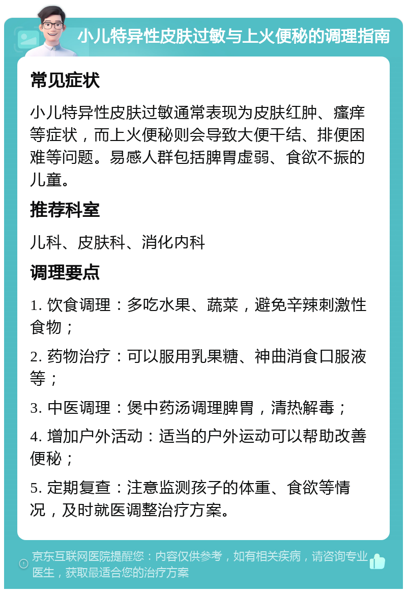 小儿特异性皮肤过敏与上火便秘的调理指南 常见症状 小儿特异性皮肤过敏通常表现为皮肤红肿、瘙痒等症状，而上火便秘则会导致大便干结、排便困难等问题。易感人群包括脾胃虚弱、食欲不振的儿童。 推荐科室 儿科、皮肤科、消化内科 调理要点 1. 饮食调理：多吃水果、蔬菜，避免辛辣刺激性食物； 2. 药物治疗：可以服用乳果糖、神曲消食口服液等； 3. 中医调理：煲中药汤调理脾胃，清热解毒； 4. 增加户外活动：适当的户外运动可以帮助改善便秘； 5. 定期复查：注意监测孩子的体重、食欲等情况，及时就医调整治疗方案。