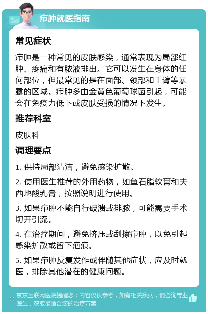 疖肿就医指南 常见症状 疖肿是一种常见的皮肤感染，通常表现为局部红肿、疼痛和有脓液排出。它可以发生在身体的任何部位，但最常见的是在面部、颈部和手臂等暴露的区域。疖肿多由金黄色葡萄球菌引起，可能会在免疫力低下或皮肤受损的情况下发生。 推荐科室 皮肤科 调理要点 1. 保持局部清洁，避免感染扩散。 2. 使用医生推荐的外用药物，如鱼石脂软膏和夫西地酸乳膏，按照说明进行使用。 3. 如果疖肿不能自行破溃或排脓，可能需要手术切开引流。 4. 在治疗期间，避免挤压或刮擦疖肿，以免引起感染扩散或留下疤痕。 5. 如果疖肿反复发作或伴随其他症状，应及时就医，排除其他潜在的健康问题。