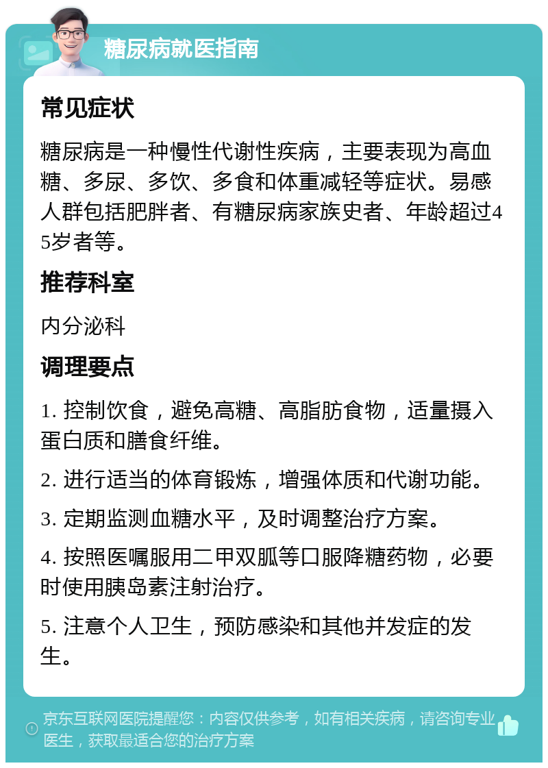 糖尿病就医指南 常见症状 糖尿病是一种慢性代谢性疾病，主要表现为高血糖、多尿、多饮、多食和体重减轻等症状。易感人群包括肥胖者、有糖尿病家族史者、年龄超过45岁者等。 推荐科室 内分泌科 调理要点 1. 控制饮食，避免高糖、高脂肪食物，适量摄入蛋白质和膳食纤维。 2. 进行适当的体育锻炼，增强体质和代谢功能。 3. 定期监测血糖水平，及时调整治疗方案。 4. 按照医嘱服用二甲双胍等口服降糖药物，必要时使用胰岛素注射治疗。 5. 注意个人卫生，预防感染和其他并发症的发生。