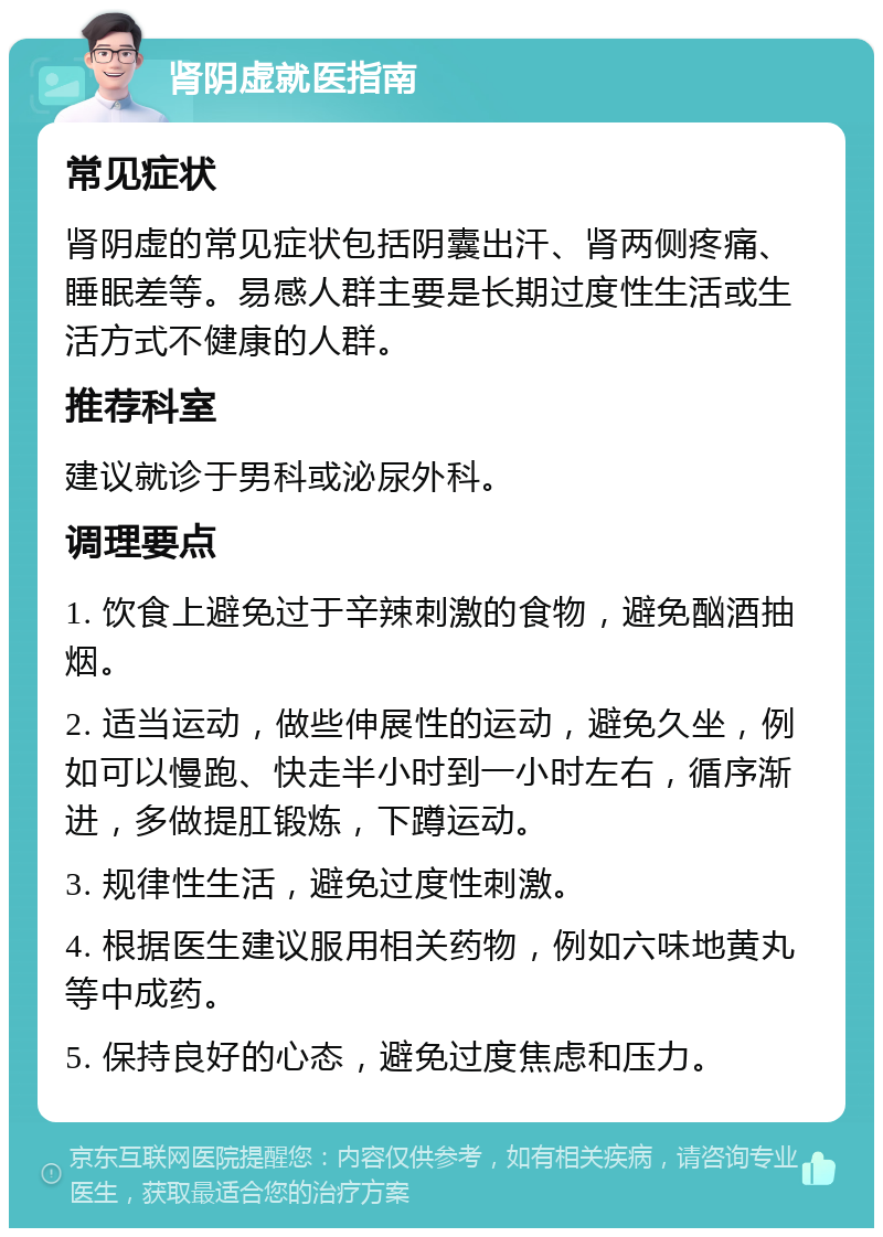 肾阴虚就医指南 常见症状 肾阴虚的常见症状包括阴囊出汗、肾两侧疼痛、睡眠差等。易感人群主要是长期过度性生活或生活方式不健康的人群。 推荐科室 建议就诊于男科或泌尿外科。 调理要点 1. 饮食上避免过于辛辣刺激的食物，避免酗酒抽烟。 2. 适当运动，做些伸展性的运动，避免久坐，例如可以慢跑、快走半小时到一小时左右，循序渐进，多做提肛锻炼，下蹲运动。 3. 规律性生活，避免过度性刺激。 4. 根据医生建议服用相关药物，例如六味地黄丸等中成药。 5. 保持良好的心态，避免过度焦虑和压力。