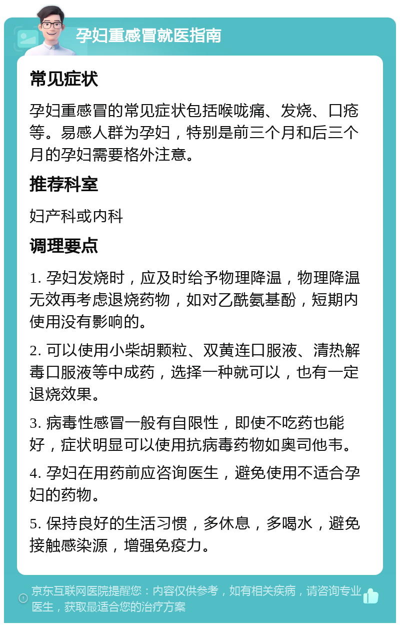 孕妇重感冒就医指南 常见症状 孕妇重感冒的常见症状包括喉咙痛、发烧、口疮等。易感人群为孕妇，特别是前三个月和后三个月的孕妇需要格外注意。 推荐科室 妇产科或内科 调理要点 1. 孕妇发烧时，应及时给予物理降温，物理降温无效再考虑退烧药物，如对乙酰氨基酚，短期内使用没有影响的。 2. 可以使用小柴胡颗粒、双黄连口服液、清热解毒口服液等中成药，选择一种就可以，也有一定退烧效果。 3. 病毒性感冒一般有自限性，即使不吃药也能好，症状明显可以使用抗病毒药物如奥司他韦。 4. 孕妇在用药前应咨询医生，避免使用不适合孕妇的药物。 5. 保持良好的生活习惯，多休息，多喝水，避免接触感染源，增强免疫力。