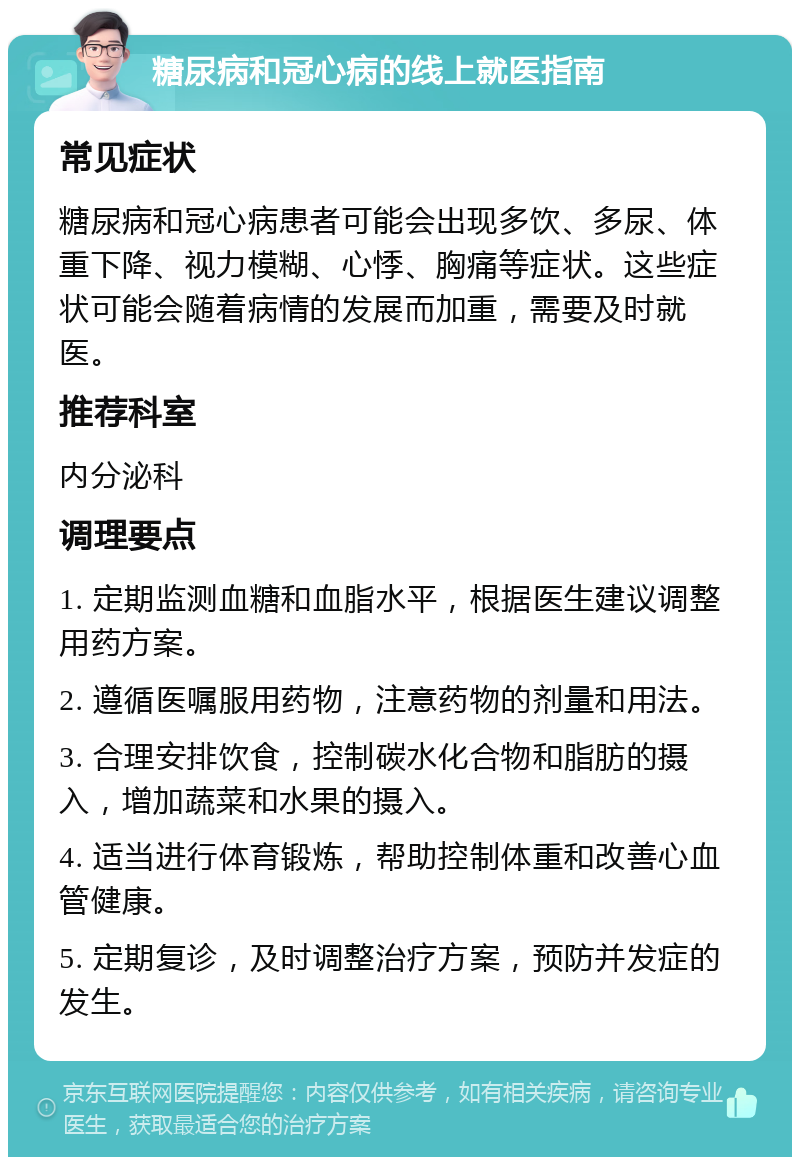 糖尿病和冠心病的线上就医指南 常见症状 糖尿病和冠心病患者可能会出现多饮、多尿、体重下降、视力模糊、心悸、胸痛等症状。这些症状可能会随着病情的发展而加重，需要及时就医。 推荐科室 内分泌科 调理要点 1. 定期监测血糖和血脂水平，根据医生建议调整用药方案。 2. 遵循医嘱服用药物，注意药物的剂量和用法。 3. 合理安排饮食，控制碳水化合物和脂肪的摄入，增加蔬菜和水果的摄入。 4. 适当进行体育锻炼，帮助控制体重和改善心血管健康。 5. 定期复诊，及时调整治疗方案，预防并发症的发生。