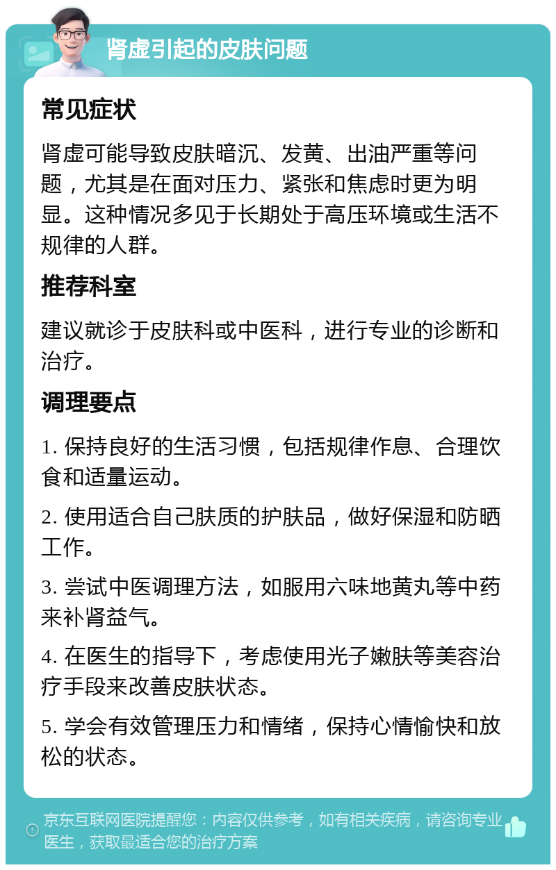 肾虚引起的皮肤问题 常见症状 肾虚可能导致皮肤暗沉、发黄、出油严重等问题，尤其是在面对压力、紧张和焦虑时更为明显。这种情况多见于长期处于高压环境或生活不规律的人群。 推荐科室 建议就诊于皮肤科或中医科，进行专业的诊断和治疗。 调理要点 1. 保持良好的生活习惯，包括规律作息、合理饮食和适量运动。 2. 使用适合自己肤质的护肤品，做好保湿和防晒工作。 3. 尝试中医调理方法，如服用六味地黄丸等中药来补肾益气。 4. 在医生的指导下，考虑使用光子嫩肤等美容治疗手段来改善皮肤状态。 5. 学会有效管理压力和情绪，保持心情愉快和放松的状态。