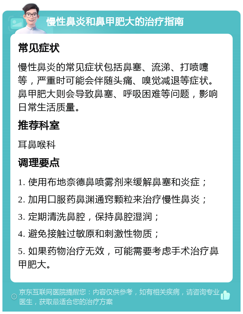 慢性鼻炎和鼻甲肥大的治疗指南 常见症状 慢性鼻炎的常见症状包括鼻塞、流涕、打喷嚏等，严重时可能会伴随头痛、嗅觉减退等症状。鼻甲肥大则会导致鼻塞、呼吸困难等问题，影响日常生活质量。 推荐科室 耳鼻喉科 调理要点 1. 使用布地奈德鼻喷雾剂来缓解鼻塞和炎症； 2. 加用口服药鼻渊通窍颗粒来治疗慢性鼻炎； 3. 定期清洗鼻腔，保持鼻腔湿润； 4. 避免接触过敏原和刺激性物质； 5. 如果药物治疗无效，可能需要考虑手术治疗鼻甲肥大。