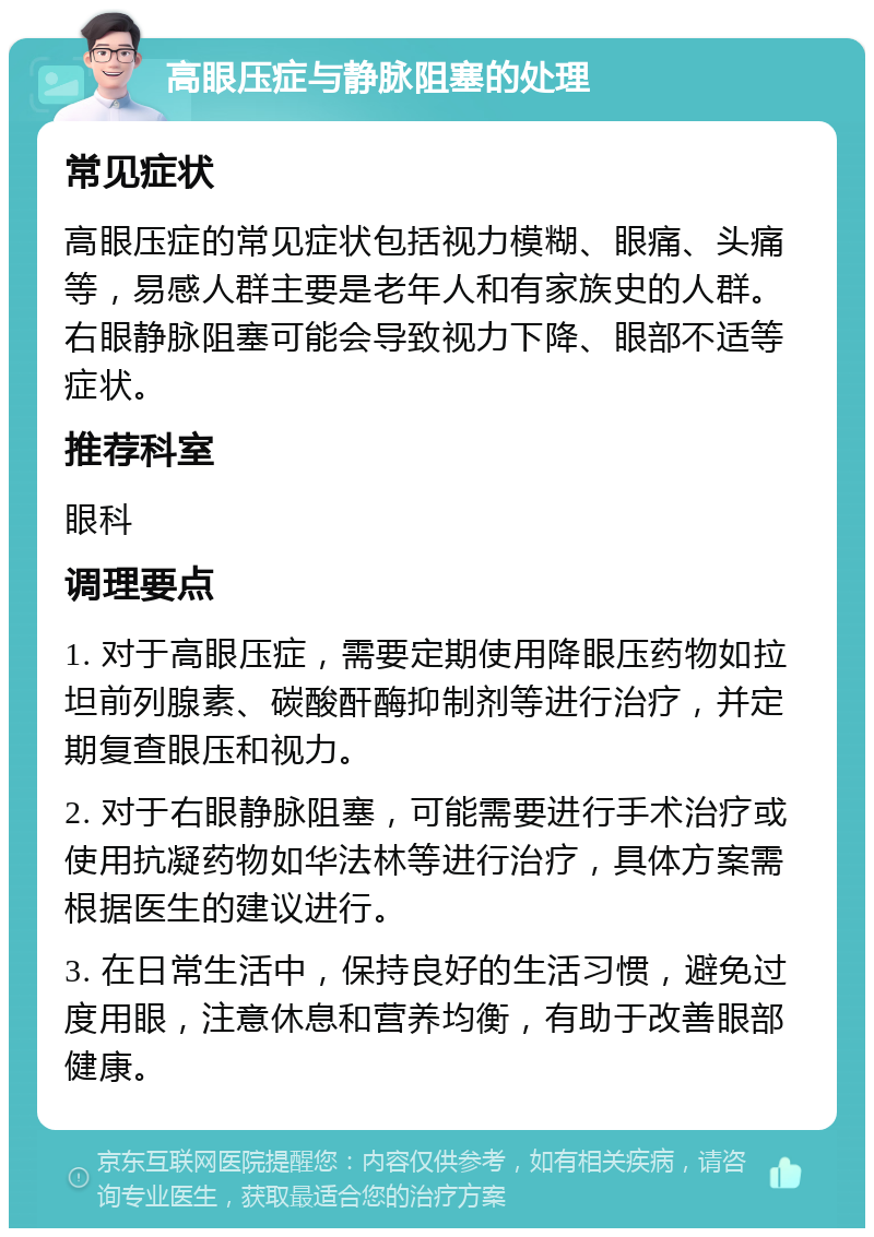 高眼压症与静脉阻塞的处理 常见症状 高眼压症的常见症状包括视力模糊、眼痛、头痛等，易感人群主要是老年人和有家族史的人群。右眼静脉阻塞可能会导致视力下降、眼部不适等症状。 推荐科室 眼科 调理要点 1. 对于高眼压症，需要定期使用降眼压药物如拉坦前列腺素、碳酸酐酶抑制剂等进行治疗，并定期复查眼压和视力。 2. 对于右眼静脉阻塞，可能需要进行手术治疗或使用抗凝药物如华法林等进行治疗，具体方案需根据医生的建议进行。 3. 在日常生活中，保持良好的生活习惯，避免过度用眼，注意休息和营养均衡，有助于改善眼部健康。