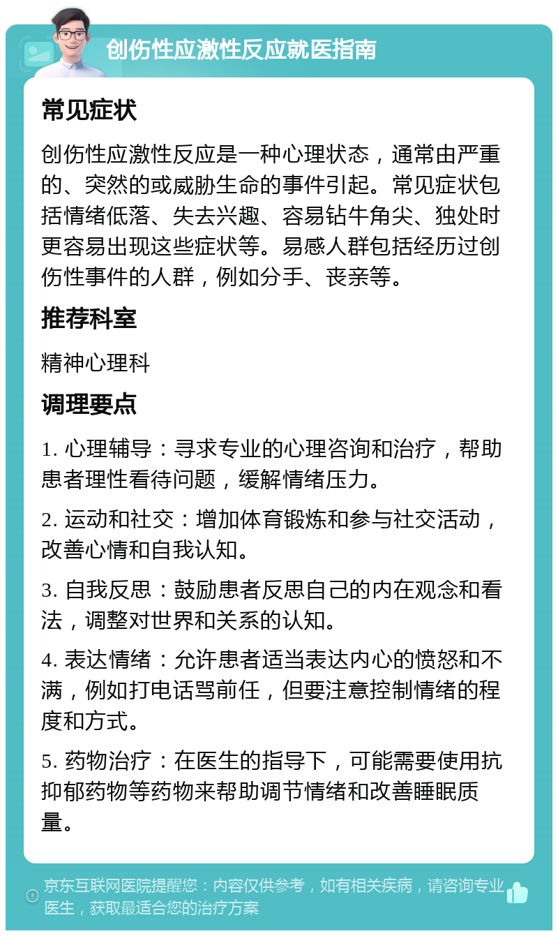 创伤性应激性反应就医指南 常见症状 创伤性应激性反应是一种心理状态，通常由严重的、突然的或威胁生命的事件引起。常见症状包括情绪低落、失去兴趣、容易钻牛角尖、独处时更容易出现这些症状等。易感人群包括经历过创伤性事件的人群，例如分手、丧亲等。 推荐科室 精神心理科 调理要点 1. 心理辅导：寻求专业的心理咨询和治疗，帮助患者理性看待问题，缓解情绪压力。 2. 运动和社交：增加体育锻炼和参与社交活动，改善心情和自我认知。 3. 自我反思：鼓励患者反思自己的内在观念和看法，调整对世界和关系的认知。 4. 表达情绪：允许患者适当表达内心的愤怒和不满，例如打电话骂前任，但要注意控制情绪的程度和方式。 5. 药物治疗：在医生的指导下，可能需要使用抗抑郁药物等药物来帮助调节情绪和改善睡眠质量。