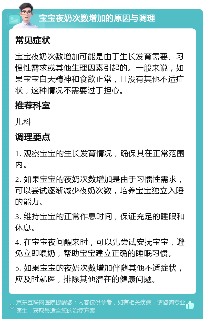 宝宝夜奶次数增加的原因与调理 常见症状 宝宝夜奶次数增加可能是由于生长发育需要、习惯性需求或其他生理因素引起的。一般来说，如果宝宝白天精神和食欲正常，且没有其他不适症状，这种情况不需要过于担心。 推荐科室 儿科 调理要点 1. 观察宝宝的生长发育情况，确保其在正常范围内。 2. 如果宝宝的夜奶次数增加是由于习惯性需求，可以尝试逐渐减少夜奶次数，培养宝宝独立入睡的能力。 3. 维持宝宝的正常作息时间，保证充足的睡眠和休息。 4. 在宝宝夜间醒来时，可以先尝试安抚宝宝，避免立即喂奶，帮助宝宝建立正确的睡眠习惯。 5. 如果宝宝的夜奶次数增加伴随其他不适症状，应及时就医，排除其他潜在的健康问题。