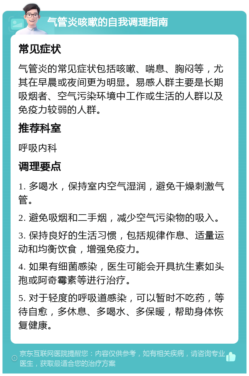 气管炎咳嗽的自我调理指南 常见症状 气管炎的常见症状包括咳嗽、喘息、胸闷等，尤其在早晨或夜间更为明显。易感人群主要是长期吸烟者、空气污染环境中工作或生活的人群以及免疫力较弱的人群。 推荐科室 呼吸内科 调理要点 1. 多喝水，保持室内空气湿润，避免干燥刺激气管。 2. 避免吸烟和二手烟，减少空气污染物的吸入。 3. 保持良好的生活习惯，包括规律作息、适量运动和均衡饮食，增强免疫力。 4. 如果有细菌感染，医生可能会开具抗生素如头孢或阿奇霉素等进行治疗。 5. 对于轻度的呼吸道感染，可以暂时不吃药，等待自愈，多休息、多喝水、多保暖，帮助身体恢复健康。