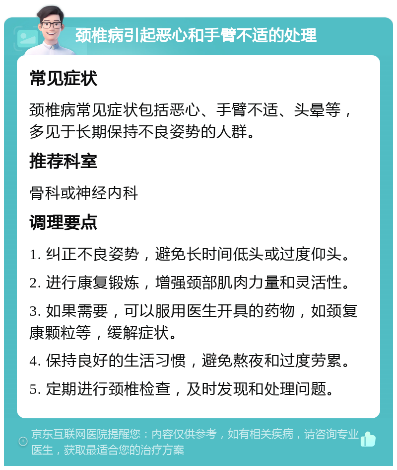 颈椎病引起恶心和手臂不适的处理 常见症状 颈椎病常见症状包括恶心、手臂不适、头晕等，多见于长期保持不良姿势的人群。 推荐科室 骨科或神经内科 调理要点 1. 纠正不良姿势，避免长时间低头或过度仰头。 2. 进行康复锻炼，增强颈部肌肉力量和灵活性。 3. 如果需要，可以服用医生开具的药物，如颈复康颗粒等，缓解症状。 4. 保持良好的生活习惯，避免熬夜和过度劳累。 5. 定期进行颈椎检查，及时发现和处理问题。