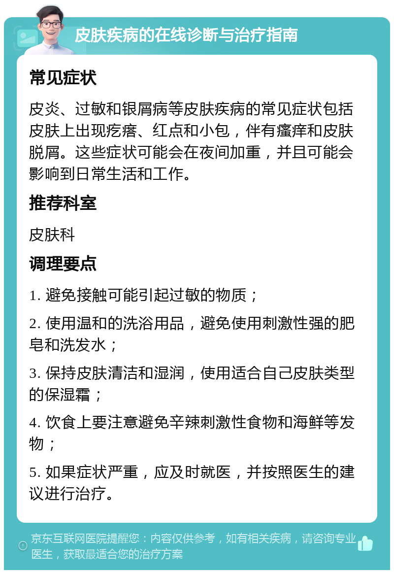 皮肤疾病的在线诊断与治疗指南 常见症状 皮炎、过敏和银屑病等皮肤疾病的常见症状包括皮肤上出现疙瘩、红点和小包，伴有瘙痒和皮肤脱屑。这些症状可能会在夜间加重，并且可能会影响到日常生活和工作。 推荐科室 皮肤科 调理要点 1. 避免接触可能引起过敏的物质； 2. 使用温和的洗浴用品，避免使用刺激性强的肥皂和洗发水； 3. 保持皮肤清洁和湿润，使用适合自己皮肤类型的保湿霜； 4. 饮食上要注意避免辛辣刺激性食物和海鲜等发物； 5. 如果症状严重，应及时就医，并按照医生的建议进行治疗。