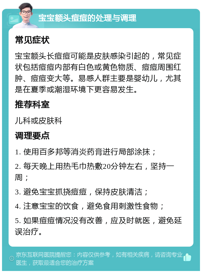 宝宝额头痘痘的处理与调理 常见症状 宝宝额头长痘痘可能是皮肤感染引起的，常见症状包括痘痘内部有白色或黄色物质、痘痘周围红肿、痘痘变大等。易感人群主要是婴幼儿，尤其是在夏季或潮湿环境下更容易发生。 推荐科室 儿科或皮肤科 调理要点 1. 使用百多邦等消炎药膏进行局部涂抹； 2. 每天晚上用热毛巾热敷20分钟左右，坚持一周； 3. 避免宝宝抓挠痘痘，保持皮肤清洁； 4. 注意宝宝的饮食，避免食用刺激性食物； 5. 如果痘痘情况没有改善，应及时就医，避免延误治疗。