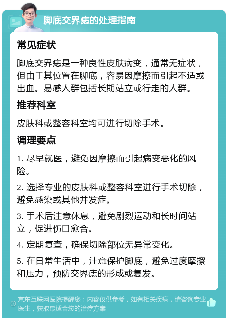 脚底交界痣的处理指南 常见症状 脚底交界痣是一种良性皮肤病变，通常无症状，但由于其位置在脚底，容易因摩擦而引起不适或出血。易感人群包括长期站立或行走的人群。 推荐科室 皮肤科或整容科室均可进行切除手术。 调理要点 1. 尽早就医，避免因摩擦而引起病变恶化的风险。 2. 选择专业的皮肤科或整容科室进行手术切除，避免感染或其他并发症。 3. 手术后注意休息，避免剧烈运动和长时间站立，促进伤口愈合。 4. 定期复查，确保切除部位无异常变化。 5. 在日常生活中，注意保护脚底，避免过度摩擦和压力，预防交界痣的形成或复发。