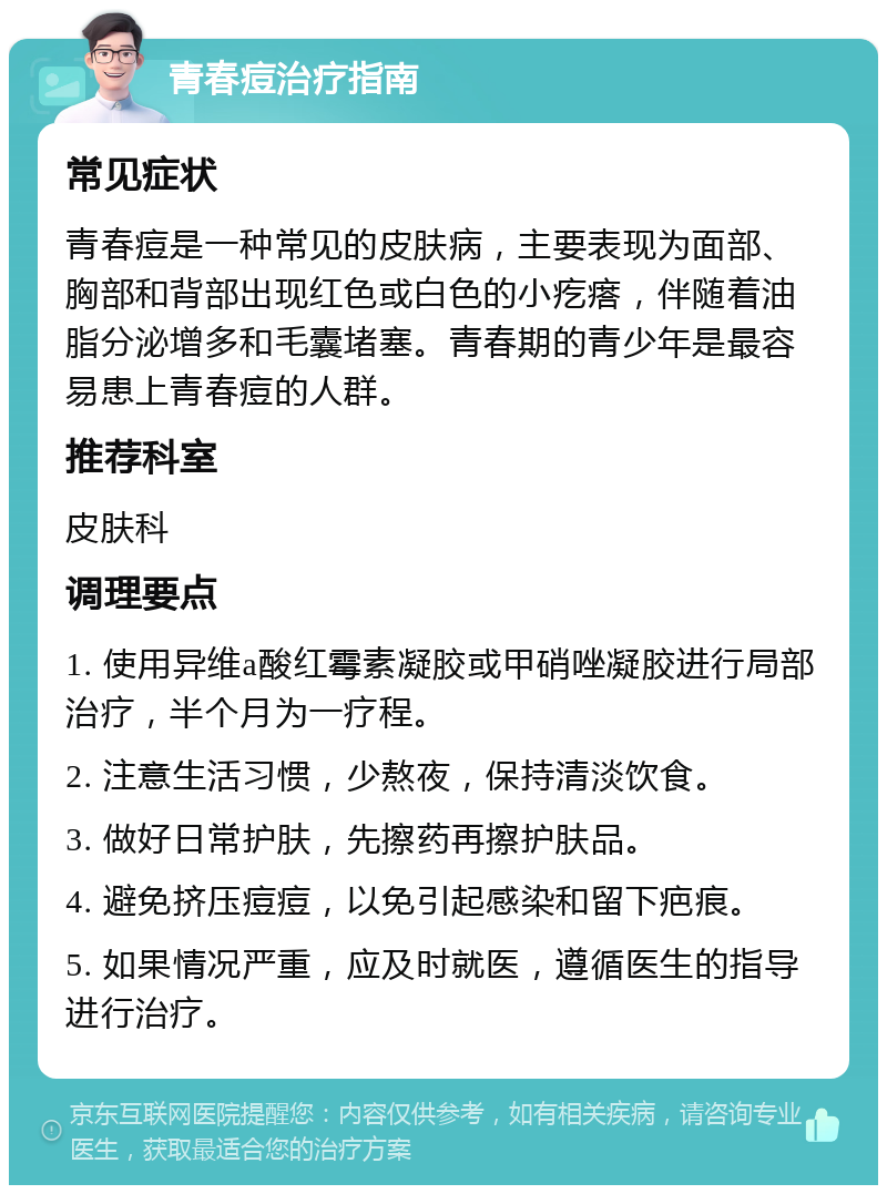 青春痘治疗指南 常见症状 青春痘是一种常见的皮肤病，主要表现为面部、胸部和背部出现红色或白色的小疙瘩，伴随着油脂分泌增多和毛囊堵塞。青春期的青少年是最容易患上青春痘的人群。 推荐科室 皮肤科 调理要点 1. 使用异维a酸红霉素凝胶或甲硝唑凝胶进行局部治疗，半个月为一疗程。 2. 注意生活习惯，少熬夜，保持清淡饮食。 3. 做好日常护肤，先擦药再擦护肤品。 4. 避免挤压痘痘，以免引起感染和留下疤痕。 5. 如果情况严重，应及时就医，遵循医生的指导进行治疗。