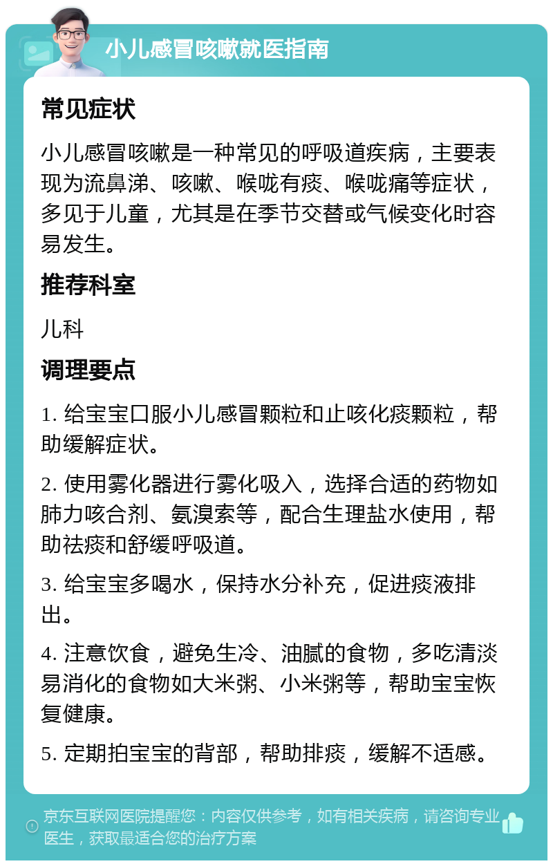 小儿感冒咳嗽就医指南 常见症状 小儿感冒咳嗽是一种常见的呼吸道疾病，主要表现为流鼻涕、咳嗽、喉咙有痰、喉咙痛等症状，多见于儿童，尤其是在季节交替或气候变化时容易发生。 推荐科室 儿科 调理要点 1. 给宝宝口服小儿感冒颗粒和止咳化痰颗粒，帮助缓解症状。 2. 使用雾化器进行雾化吸入，选择合适的药物如肺力咳合剂、氨溴索等，配合生理盐水使用，帮助祛痰和舒缓呼吸道。 3. 给宝宝多喝水，保持水分补充，促进痰液排出。 4. 注意饮食，避免生冷、油腻的食物，多吃清淡易消化的食物如大米粥、小米粥等，帮助宝宝恢复健康。 5. 定期拍宝宝的背部，帮助排痰，缓解不适感。