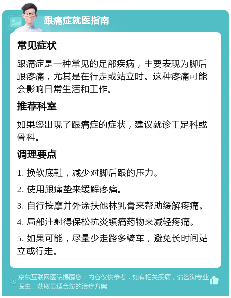 跟痛症就医指南 常见症状 跟痛症是一种常见的足部疾病，主要表现为脚后跟疼痛，尤其是在行走或站立时。这种疼痛可能会影响日常生活和工作。 推荐科室 如果您出现了跟痛症的症状，建议就诊于足科或骨科。 调理要点 1. 换软底鞋，减少对脚后跟的压力。 2. 使用跟痛垫来缓解疼痛。 3. 自行按摩并外涂扶他林乳膏来帮助缓解疼痛。 4. 局部注射得保松抗炎镇痛药物来减轻疼痛。 5. 如果可能，尽量少走路多骑车，避免长时间站立或行走。