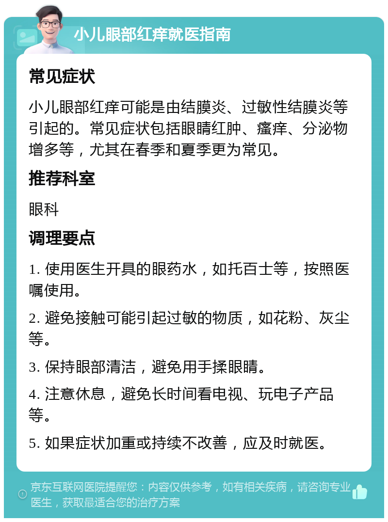 小儿眼部红痒就医指南 常见症状 小儿眼部红痒可能是由结膜炎、过敏性结膜炎等引起的。常见症状包括眼睛红肿、瘙痒、分泌物增多等，尤其在春季和夏季更为常见。 推荐科室 眼科 调理要点 1. 使用医生开具的眼药水，如托百士等，按照医嘱使用。 2. 避免接触可能引起过敏的物质，如花粉、灰尘等。 3. 保持眼部清洁，避免用手揉眼睛。 4. 注意休息，避免长时间看电视、玩电子产品等。 5. 如果症状加重或持续不改善，应及时就医。