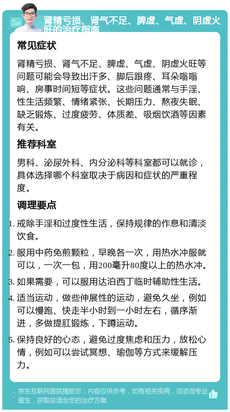 肾精亏损、肾气不足、脾虚、气虚、阴虚火旺的治疗指南 常见症状 肾精亏损、肾气不足、脾虚、气虚、阴虚火旺等问题可能会导致出汗多、脚后跟疼、耳朵嗡嗡响、房事时间短等症状。这些问题通常与手淫、性生活频繁、情绪紧张、长期压力、熬夜失眠、缺乏锻炼、过度疲劳、体质差、吸烟饮酒等因素有关。 推荐科室 男科、泌尿外科、内分泌科等科室都可以就诊，具体选择哪个科室取决于病因和症状的严重程度。 调理要点 戒除手淫和过度性生活，保持规律的作息和清淡饮食。 服用中药免煎颗粒，早晚各一次，用热水冲服就可以，一次一包，用200毫升80度以上的热水冲。 如果需要，可以服用达泊西丁临时辅助性生活。 适当运动，做些伸展性的运动，避免久坐，例如可以慢跑、快走半小时到一小时左右，循序渐进，多做提肛锻炼，下蹲运动。 保持良好的心态，避免过度焦虑和压力，放松心情，例如可以尝试冥想、瑜伽等方式来缓解压力。