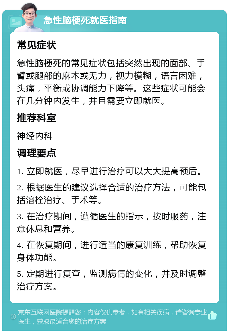 急性脑梗死就医指南 常见症状 急性脑梗死的常见症状包括突然出现的面部、手臂或腿部的麻木或无力，视力模糊，语言困难，头痛，平衡或协调能力下降等。这些症状可能会在几分钟内发生，并且需要立即就医。 推荐科室 神经内科 调理要点 1. 立即就医，尽早进行治疗可以大大提高预后。 2. 根据医生的建议选择合适的治疗方法，可能包括溶栓治疗、手术等。 3. 在治疗期间，遵循医生的指示，按时服药，注意休息和营养。 4. 在恢复期间，进行适当的康复训练，帮助恢复身体功能。 5. 定期进行复查，监测病情的变化，并及时调整治疗方案。