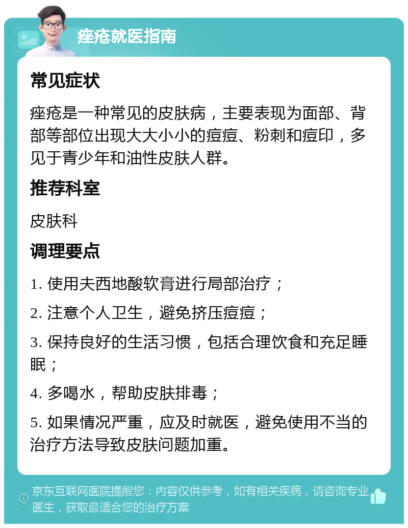 痤疮就医指南 常见症状 痤疮是一种常见的皮肤病，主要表现为面部、背部等部位出现大大小小的痘痘、粉刺和痘印，多见于青少年和油性皮肤人群。 推荐科室 皮肤科 调理要点 1. 使用夫西地酸软膏进行局部治疗； 2. 注意个人卫生，避免挤压痘痘； 3. 保持良好的生活习惯，包括合理饮食和充足睡眠； 4. 多喝水，帮助皮肤排毒； 5. 如果情况严重，应及时就医，避免使用不当的治疗方法导致皮肤问题加重。