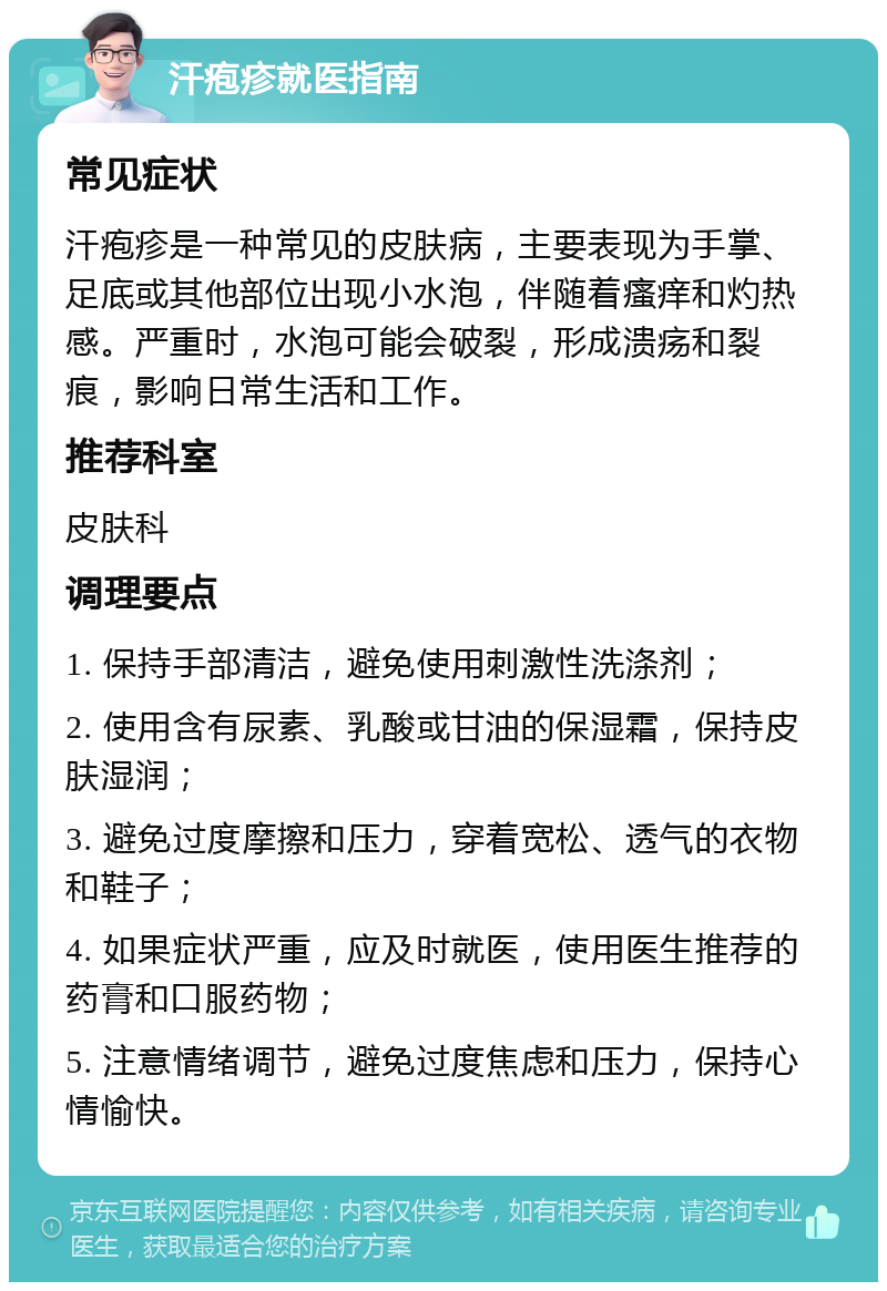 汗疱疹就医指南 常见症状 汗疱疹是一种常见的皮肤病，主要表现为手掌、足底或其他部位出现小水泡，伴随着瘙痒和灼热感。严重时，水泡可能会破裂，形成溃疡和裂痕，影响日常生活和工作。 推荐科室 皮肤科 调理要点 1. 保持手部清洁，避免使用刺激性洗涤剂； 2. 使用含有尿素、乳酸或甘油的保湿霜，保持皮肤湿润； 3. 避免过度摩擦和压力，穿着宽松、透气的衣物和鞋子； 4. 如果症状严重，应及时就医，使用医生推荐的药膏和口服药物； 5. 注意情绪调节，避免过度焦虑和压力，保持心情愉快。