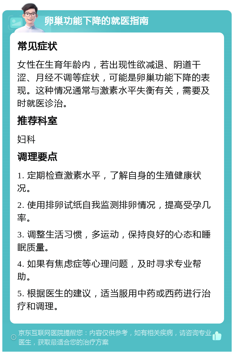 卵巢功能下降的就医指南 常见症状 女性在生育年龄内，若出现性欲减退、阴道干涩、月经不调等症状，可能是卵巢功能下降的表现。这种情况通常与激素水平失衡有关，需要及时就医诊治。 推荐科室 妇科 调理要点 1. 定期检查激素水平，了解自身的生殖健康状况。 2. 使用排卵试纸自我监测排卵情况，提高受孕几率。 3. 调整生活习惯，多运动，保持良好的心态和睡眠质量。 4. 如果有焦虑症等心理问题，及时寻求专业帮助。 5. 根据医生的建议，适当服用中药或西药进行治疗和调理。