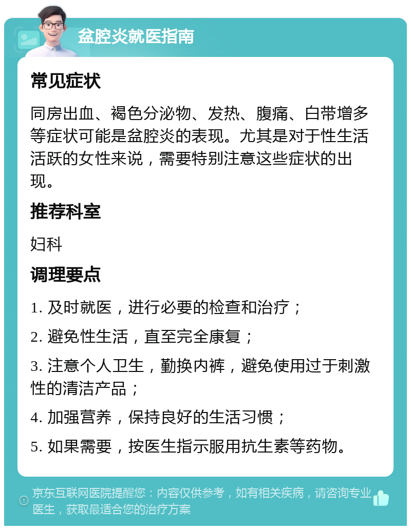 盆腔炎就医指南 常见症状 同房出血、褐色分泌物、发热、腹痛、白带增多等症状可能是盆腔炎的表现。尤其是对于性生活活跃的女性来说，需要特别注意这些症状的出现。 推荐科室 妇科 调理要点 1. 及时就医，进行必要的检查和治疗； 2. 避免性生活，直至完全康复； 3. 注意个人卫生，勤换内裤，避免使用过于刺激性的清洁产品； 4. 加强营养，保持良好的生活习惯； 5. 如果需要，按医生指示服用抗生素等药物。