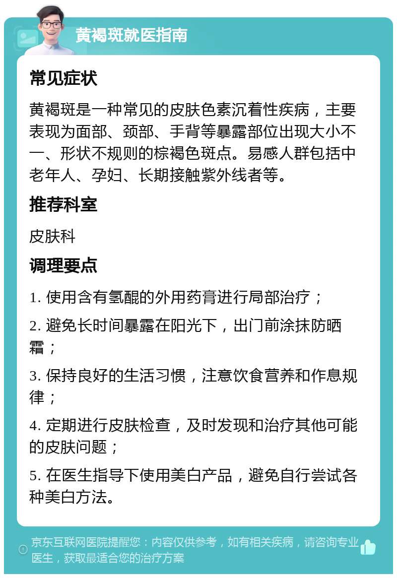 黄褐斑就医指南 常见症状 黄褐斑是一种常见的皮肤色素沉着性疾病，主要表现为面部、颈部、手背等暴露部位出现大小不一、形状不规则的棕褐色斑点。易感人群包括中老年人、孕妇、长期接触紫外线者等。 推荐科室 皮肤科 调理要点 1. 使用含有氢醌的外用药膏进行局部治疗； 2. 避免长时间暴露在阳光下，出门前涂抹防晒霜； 3. 保持良好的生活习惯，注意饮食营养和作息规律； 4. 定期进行皮肤检查，及时发现和治疗其他可能的皮肤问题； 5. 在医生指导下使用美白产品，避免自行尝试各种美白方法。