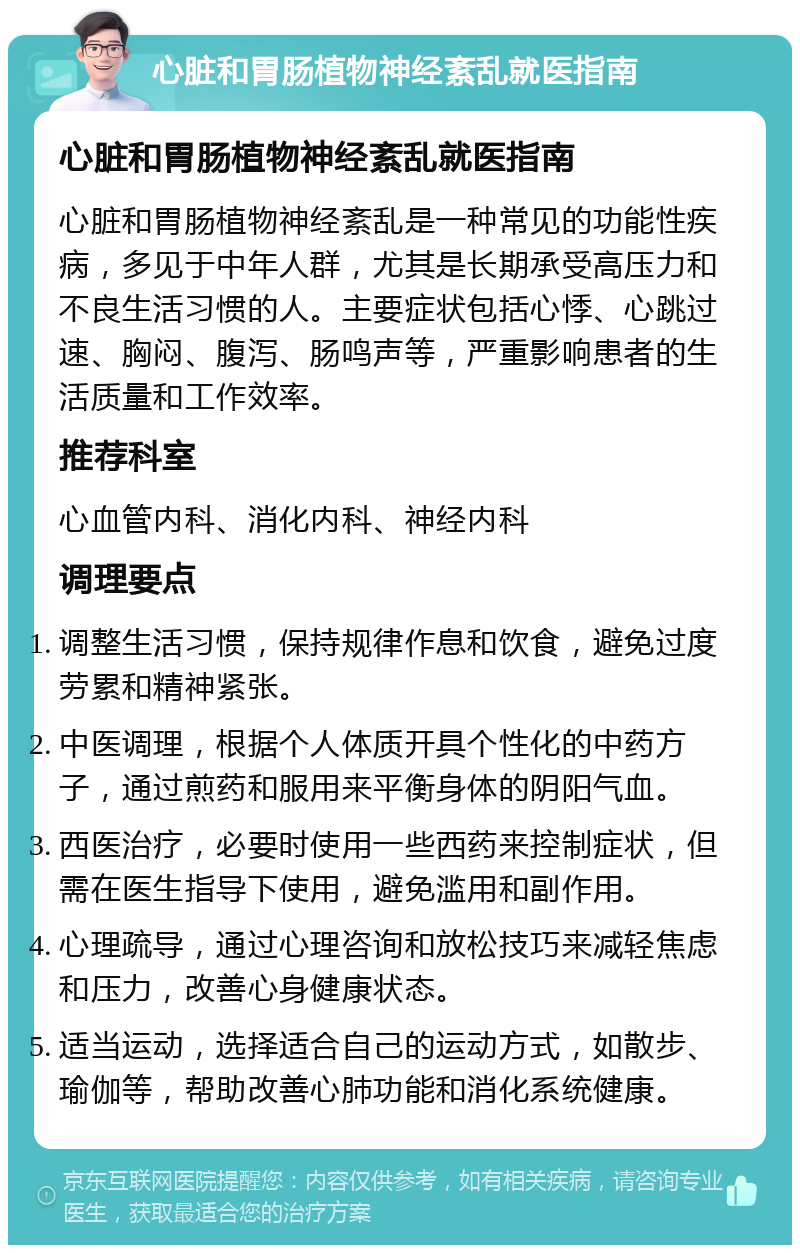 心脏和胃肠植物神经紊乱就医指南 心脏和胃肠植物神经紊乱就医指南 心脏和胃肠植物神经紊乱是一种常见的功能性疾病，多见于中年人群，尤其是长期承受高压力和不良生活习惯的人。主要症状包括心悸、心跳过速、胸闷、腹泻、肠鸣声等，严重影响患者的生活质量和工作效率。 推荐科室 心血管内科、消化内科、神经内科 调理要点 调整生活习惯，保持规律作息和饮食，避免过度劳累和精神紧张。 中医调理，根据个人体质开具个性化的中药方子，通过煎药和服用来平衡身体的阴阳气血。 西医治疗，必要时使用一些西药来控制症状，但需在医生指导下使用，避免滥用和副作用。 心理疏导，通过心理咨询和放松技巧来减轻焦虑和压力，改善心身健康状态。 适当运动，选择适合自己的运动方式，如散步、瑜伽等，帮助改善心肺功能和消化系统健康。