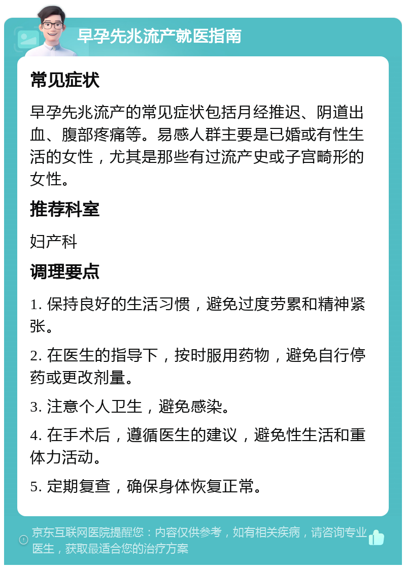 早孕先兆流产就医指南 常见症状 早孕先兆流产的常见症状包括月经推迟、阴道出血、腹部疼痛等。易感人群主要是已婚或有性生活的女性，尤其是那些有过流产史或子宫畸形的女性。 推荐科室 妇产科 调理要点 1. 保持良好的生活习惯，避免过度劳累和精神紧张。 2. 在医生的指导下，按时服用药物，避免自行停药或更改剂量。 3. 注意个人卫生，避免感染。 4. 在手术后，遵循医生的建议，避免性生活和重体力活动。 5. 定期复查，确保身体恢复正常。