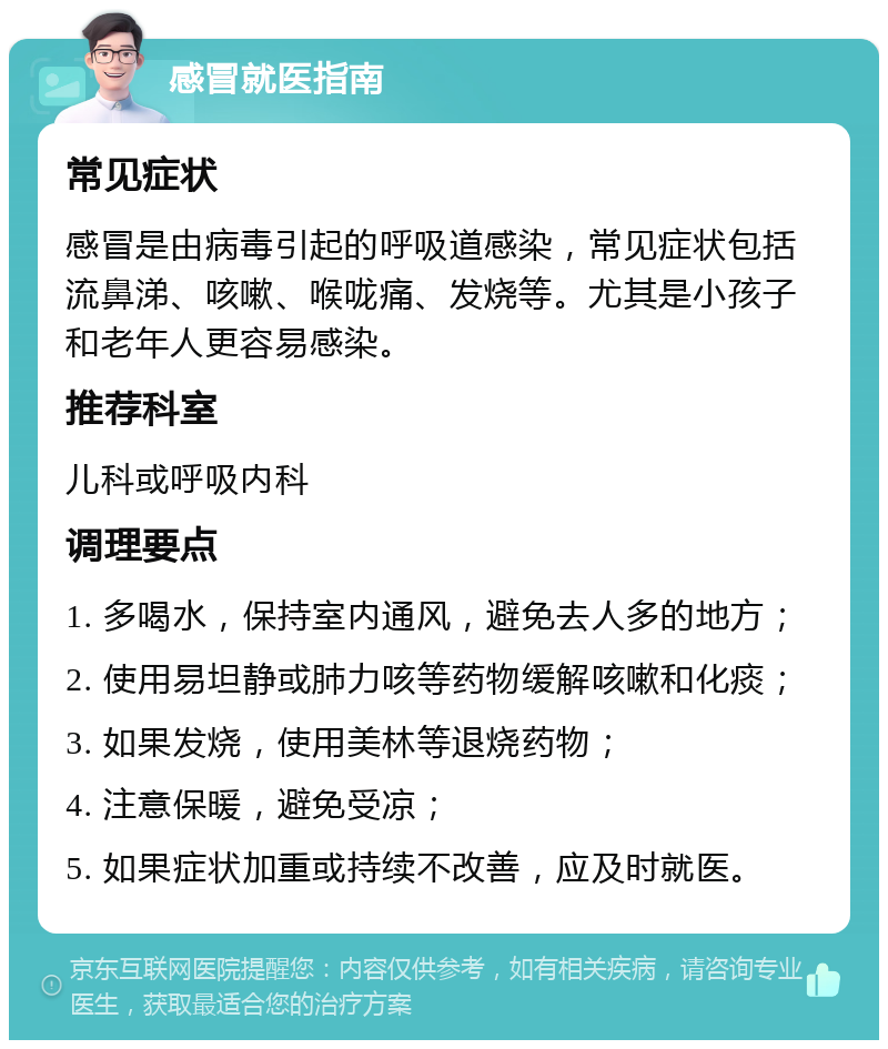 感冒就医指南 常见症状 感冒是由病毒引起的呼吸道感染，常见症状包括流鼻涕、咳嗽、喉咙痛、发烧等。尤其是小孩子和老年人更容易感染。 推荐科室 儿科或呼吸内科 调理要点 1. 多喝水，保持室内通风，避免去人多的地方； 2. 使用易坦静或肺力咳等药物缓解咳嗽和化痰； 3. 如果发烧，使用美林等退烧药物； 4. 注意保暖，避免受凉； 5. 如果症状加重或持续不改善，应及时就医。