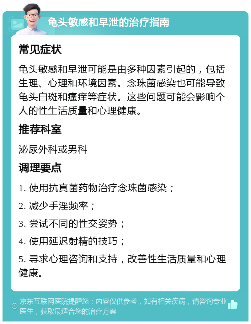 龟头敏感和早泄的治疗指南 常见症状 龟头敏感和早泄可能是由多种因素引起的，包括生理、心理和环境因素。念珠菌感染也可能导致龟头白斑和瘙痒等症状。这些问题可能会影响个人的性生活质量和心理健康。 推荐科室 泌尿外科或男科 调理要点 1. 使用抗真菌药物治疗念珠菌感染； 2. 减少手淫频率； 3. 尝试不同的性交姿势； 4. 使用延迟射精的技巧； 5. 寻求心理咨询和支持，改善性生活质量和心理健康。